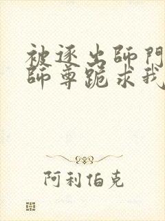 被逐出师门美人师尊跪求我原谅小说