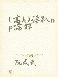 (高h)淫趴np伦群
