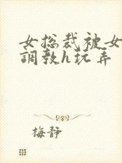 女总裁被女下属调教h玩弄