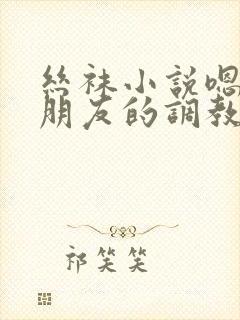 丝袜小说嗯啊啊朋友的调教