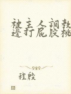 被主人调教边c边打屁股桃子微博