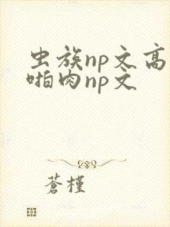 虫族np文高h啪肉np文