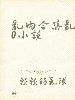 乱肉合集乱500小说