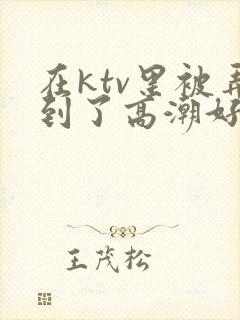 在ktv里被弄到了高潮好爽视频