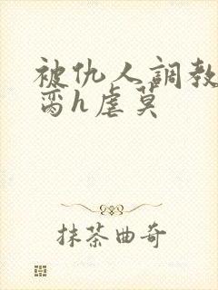 被仇人调教成禁脔h虐莫