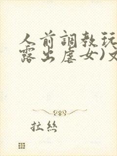 人前调教玩弄(露出虐女)文