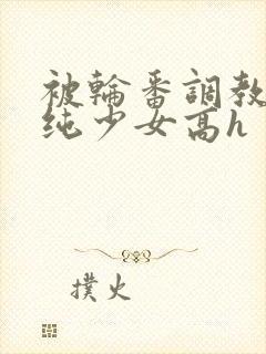 被轮番调教的清纯少女高h