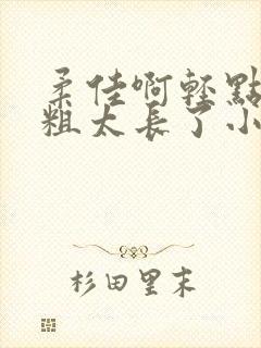 柔佳啊轻点灬太粗太长了小说