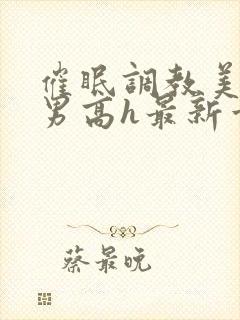 催眠调教美人男男高h最新章节列表