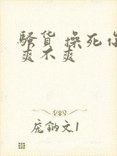 骚货 操死你 爽不爽