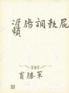 灌肠调教屁眼视频