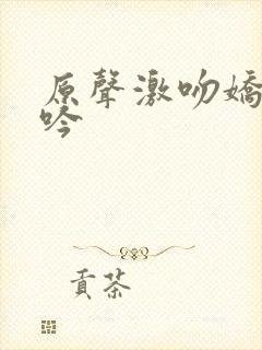 原声激吻娇喘呻吟