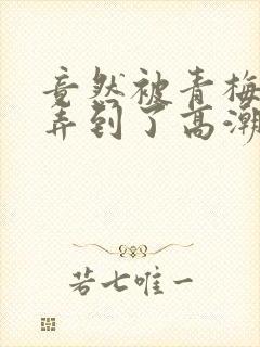 竟然被青梅竹马弄到了高潮土豪漫画