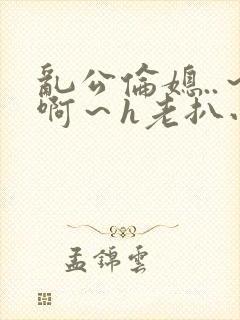 乱公伦媳..～啊～h老扒小说封面