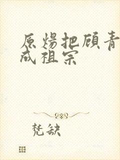 原炀把顾青裴宠成祖宗