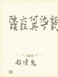 陈六何沈轻舞最强狂兵下载