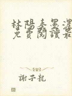 林阳秦墨浓全文免费阅读最新章节小说