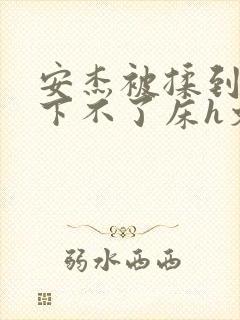 安杰被揉到高潮下不了床h文小说