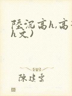 陆沉高h,高辣h文)