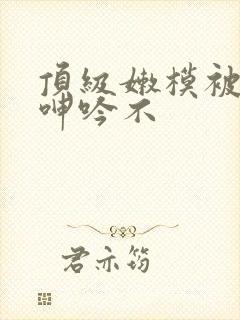 顶级嫩模被啪到呻吟不