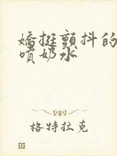 娇挺颤抖的乳峰喷奶水