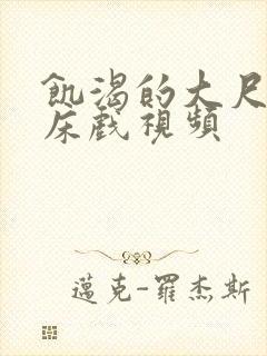 饥渴的大尺度的床戏视频