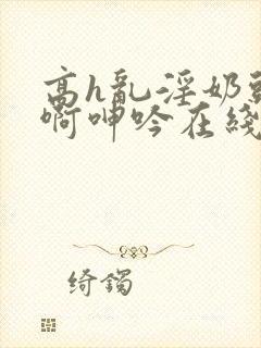 高h乱淫奶头嗯啊呻吟在线观看