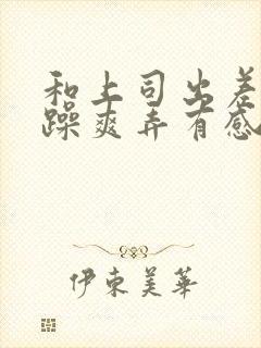 和上司出差我被躁爽弄有感觉