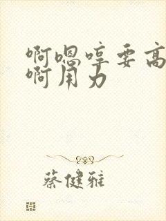 啊嗯哼要高潮了啊用力