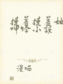 摸着摸着她高潮呻吟小说