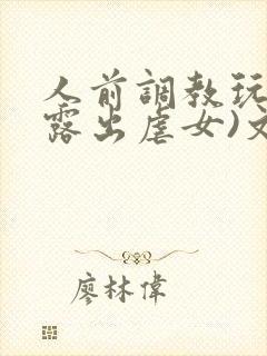 人前调教玩弄(露出虐女)文