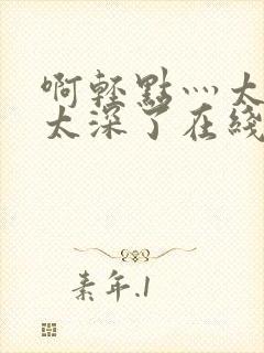 啊轻点灬太粗嗯太深了在线观看