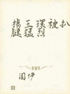 杨玉环被扒开双腿猛烈