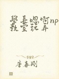 学长嗯啊nph教室玩弄