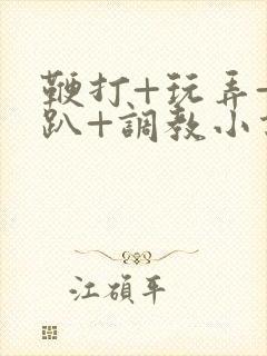 鞭打+玩弄+跪趴+调教小说