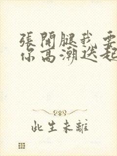 张开腿我要舔到你高潮迭起h免费视频