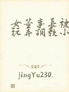 女董事长被下属玩弄调教小说