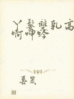 丫鬟双乳高耸嗯啊呻吟