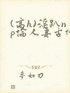 (高h)淫趴np伦人妻古代