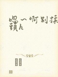 嗯～啊别揉我奶头h