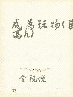 成为玩物(巨肉高h)