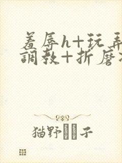 羞辱h+玩弄+调教+折磨凌虐