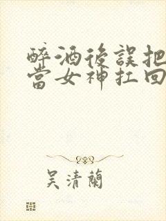 醉酒后误把校花当女神扛回家小说