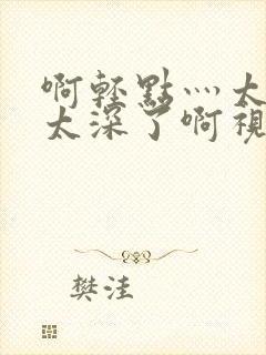 啊轻点灬太粗嗯太深了啊视频