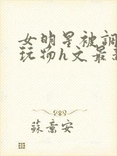 女明星被调教成玩物h文最新章节