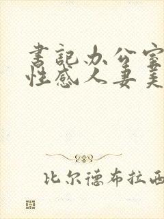 书记办公室里的性感人妻美少妇