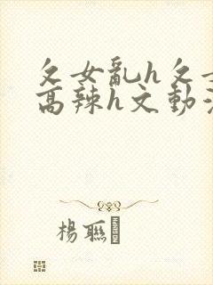 攵女乱h攵女乱高辣h文动漫