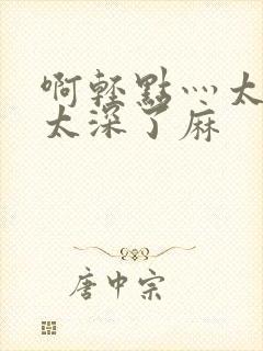 啊轻点灬太粗嗯太深了麻