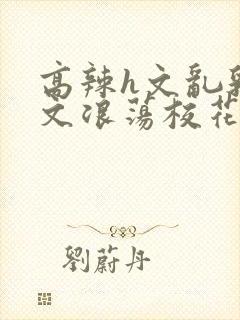 高辣h文乱乳h文浪荡校花封面