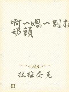 啊~嗯~别揉我奶头